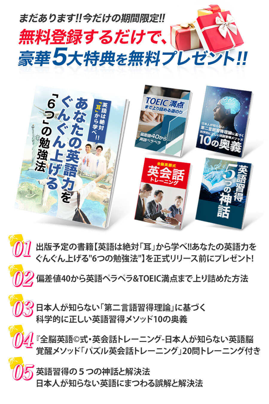 豪華5大特典プレゼント １：出版予定の書籍【英語は絶対「耳」から学べ！！あなたの英語力をぐんぐん上げる“6つ” の勉強法】を正式リリース前にプレゼント！２：全脳英語メソッド©︎日本人の知らない科学的英語習得法　３：偏差値40から英語ペラペラ&TOEIC満点まで上り詰めた方法　４：日本人が知らない「第二言語習得理論」に基づく科学的に正しい英語習得メソッド10の奥
５：『全脳英語©︎式・英会話トレーニング-日本人が知らない英語脳覚醒メソッド「パズル英会話トレーニング」20問トレーニング付き-　６：英語習得の５つの神話と解決法日本人が知らない英語にまつわる誤解と解決法
