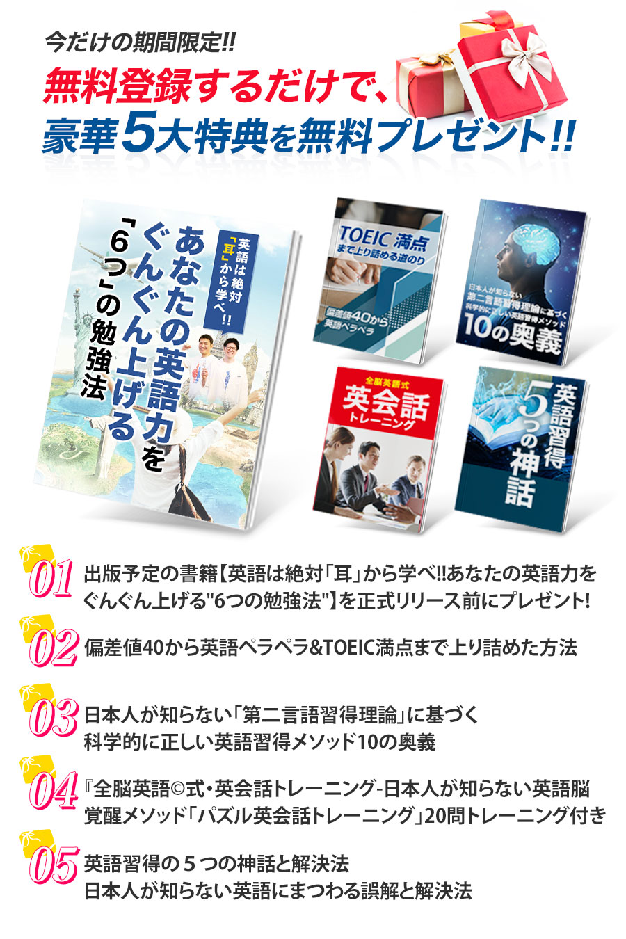 豪華5大特典プレゼント １：出版予定の書籍【英語は絶対「耳」から学べ！！あなたの英語力をぐんぐん上げる“6つ” の勉強法】を正式リリース前にプレゼント！２：全脳英語メソッド©︎日本人の知らない科学的英語習得法　３：偏差値40から英語ペラペラ&TOEIC満点まで上り詰めた方法　４：日本人が知らない「第二言語習得理論」に基づく科学的に正しい英語習得メソッド10の奥
５：『全脳英語©︎式・英会話トレーニング-日本人が知らない英語脳覚醒メソッド「パズル英会話トレーニング」20問トレーニング付き-　６：英語習得の５つの神話と解決法日本人が知らない英語にまつわる誤解と解決法
