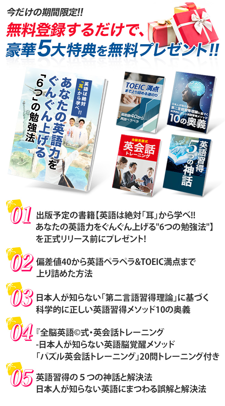 豪華5大特典プレゼント １：出版予定の書籍【英語は絶対「耳」から学べ！！あなたの英語力をぐんぐん上げる“6つ” の勉強法】を正式リリース前にプレゼント！２：全脳英語メソッド©︎日本人の知らない科学的英語習得法　３：偏差値40から英語ペラペラ&TOEIC満点まで上り詰めた方法　４：日本人が知らない「第二言語習得理論」に基づく科学的に正しい英語習得メソッド10の奥
５：『全脳英語©︎式・英会話トレーニング-日本人が知らない英語脳覚醒メソッド「パズル英会話トレーニング」20問トレーニング付き-　６：英語習得の５つの神話と解決法日本人が知らない英語にまつわる誤解と解決法
