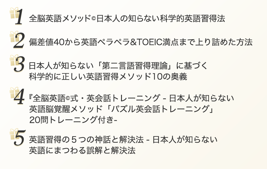 
１： 全脳英語メソッド©︎日本人の知らない科学的英語習得法　２：偏差値40から英語ペラペラ&TOEIC満点まで上り詰めた方法　３：日本人が知らない「第二言語習得理論」に基づく科学的に正しい英語習得メソッド10の奥
４：　『全脳英語©︎式・英会話トレーニング-日本人が知らない英語脳覚醒メソッド「パズル英会話トレーニング」20問トレーニング付き-　５：英語習得の５つの神話と解決法日本人が知らない英語にまつわる誤解と解決法
