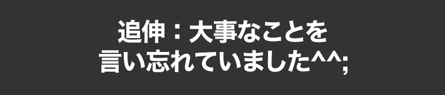 追伸：大事なことを言い忘れていました^^;