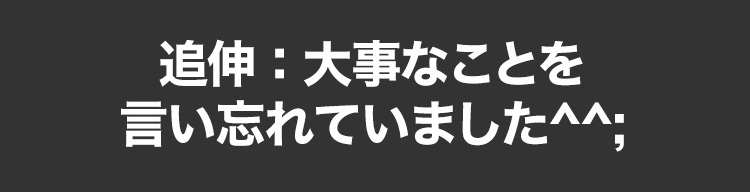 追伸：大事なことを言い忘れていました^^;